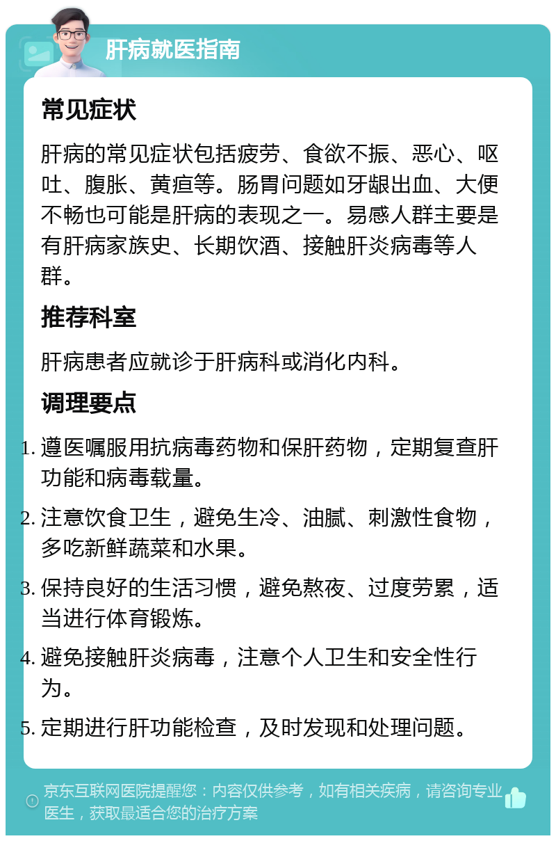 肝病就医指南 常见症状 肝病的常见症状包括疲劳、食欲不振、恶心、呕吐、腹胀、黄疸等。肠胃问题如牙龈出血、大便不畅也可能是肝病的表现之一。易感人群主要是有肝病家族史、长期饮酒、接触肝炎病毒等人群。 推荐科室 肝病患者应就诊于肝病科或消化内科。 调理要点 遵医嘱服用抗病毒药物和保肝药物，定期复查肝功能和病毒载量。 注意饮食卫生，避免生冷、油腻、刺激性食物，多吃新鲜蔬菜和水果。 保持良好的生活习惯，避免熬夜、过度劳累，适当进行体育锻炼。 避免接触肝炎病毒，注意个人卫生和安全性行为。 定期进行肝功能检查，及时发现和处理问题。