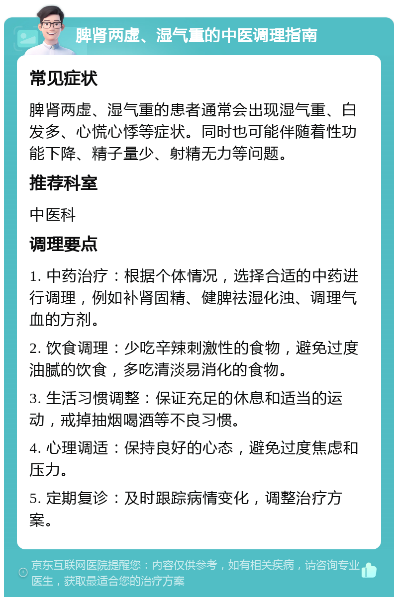 脾肾两虚、湿气重的中医调理指南 常见症状 脾肾两虚、湿气重的患者通常会出现湿气重、白发多、心慌心悸等症状。同时也可能伴随着性功能下降、精子量少、射精无力等问题。 推荐科室 中医科 调理要点 1. 中药治疗：根据个体情况，选择合适的中药进行调理，例如补肾固精、健脾祛湿化浊、调理气血的方剂。 2. 饮食调理：少吃辛辣刺激性的食物，避免过度油腻的饮食，多吃清淡易消化的食物。 3. 生活习惯调整：保证充足的休息和适当的运动，戒掉抽烟喝酒等不良习惯。 4. 心理调适：保持良好的心态，避免过度焦虑和压力。 5. 定期复诊：及时跟踪病情变化，调整治疗方案。