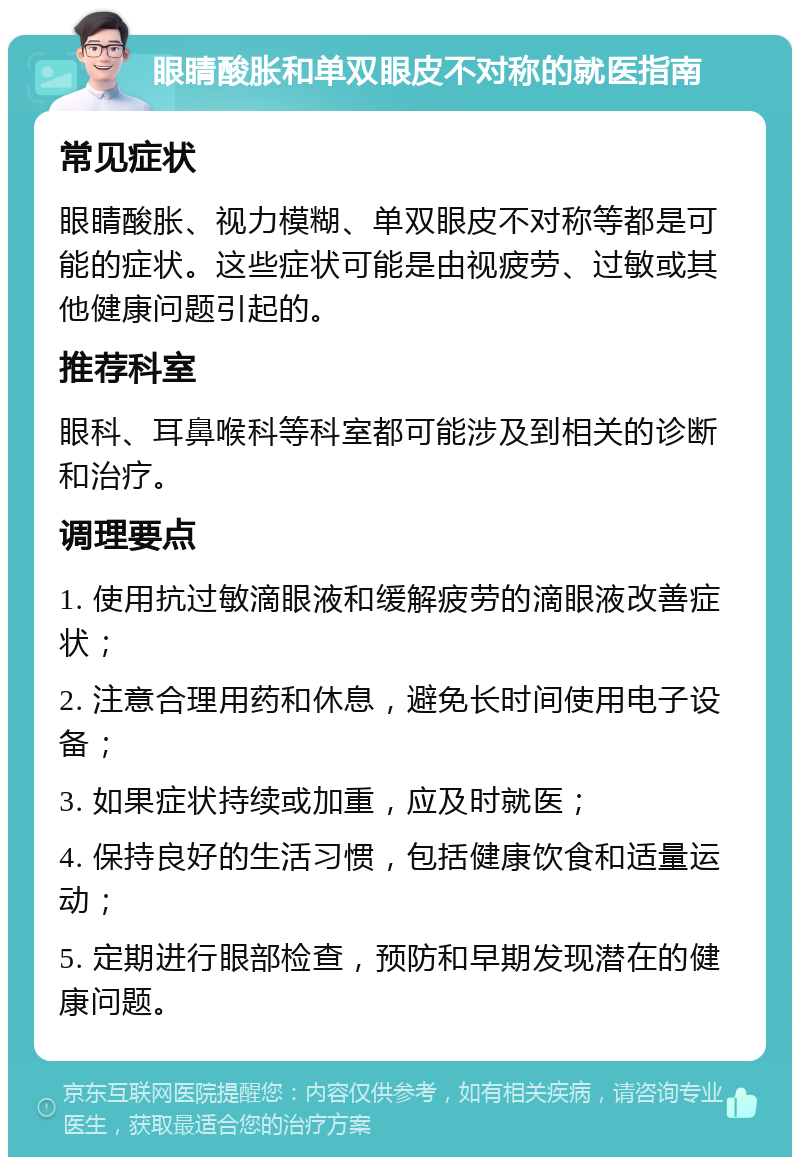 眼睛酸胀和单双眼皮不对称的就医指南 常见症状 眼睛酸胀、视力模糊、单双眼皮不对称等都是可能的症状。这些症状可能是由视疲劳、过敏或其他健康问题引起的。 推荐科室 眼科、耳鼻喉科等科室都可能涉及到相关的诊断和治疗。 调理要点 1. 使用抗过敏滴眼液和缓解疲劳的滴眼液改善症状； 2. 注意合理用药和休息，避免长时间使用电子设备； 3. 如果症状持续或加重，应及时就医； 4. 保持良好的生活习惯，包括健康饮食和适量运动； 5. 定期进行眼部检查，预防和早期发现潜在的健康问题。