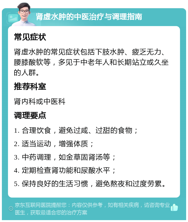 肾虚水肿的中医治疗与调理指南 常见症状 肾虚水肿的常见症状包括下肢水肿、疲乏无力、腰膝酸软等，多见于中老年人和长期站立或久坐的人群。 推荐科室 肾内科或中医科 调理要点 1. 合理饮食，避免过咸、过甜的食物； 2. 适当运动，增强体质； 3. 中药调理，如金草固肾汤等； 4. 定期检查肾功能和尿酸水平； 5. 保持良好的生活习惯，避免熬夜和过度劳累。