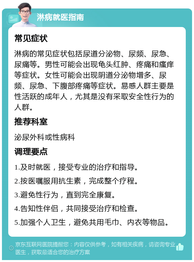 淋病就医指南 常见症状 淋病的常见症状包括尿道分泌物、尿频、尿急、尿痛等。男性可能会出现龟头红肿、疼痛和瘙痒等症状。女性可能会出现阴道分泌物增多、尿频、尿急、下腹部疼痛等症状。易感人群主要是性活跃的成年人，尤其是没有采取安全性行为的人群。 推荐科室 泌尿外科或性病科 调理要点 1.及时就医，接受专业的治疗和指导。 2.按医嘱服用抗生素，完成整个疗程。 3.避免性行为，直到完全康复。 4.告知性伴侣，共同接受治疗和检查。 5.加强个人卫生，避免共用毛巾、内衣等物品。