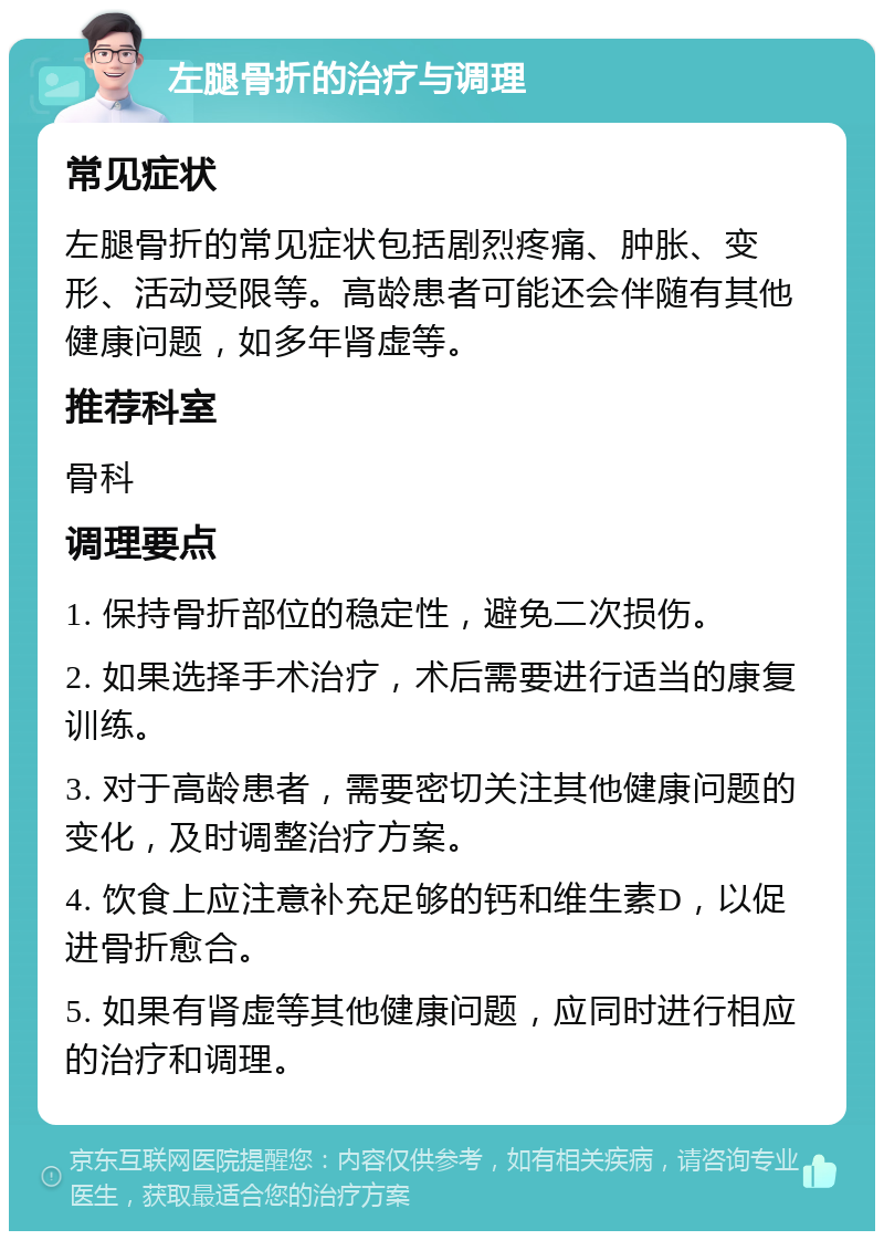 左腿骨折的治疗与调理 常见症状 左腿骨折的常见症状包括剧烈疼痛、肿胀、变形、活动受限等。高龄患者可能还会伴随有其他健康问题，如多年肾虚等。 推荐科室 骨科 调理要点 1. 保持骨折部位的稳定性，避免二次损伤。 2. 如果选择手术治疗，术后需要进行适当的康复训练。 3. 对于高龄患者，需要密切关注其他健康问题的变化，及时调整治疗方案。 4. 饮食上应注意补充足够的钙和维生素D，以促进骨折愈合。 5. 如果有肾虚等其他健康问题，应同时进行相应的治疗和调理。