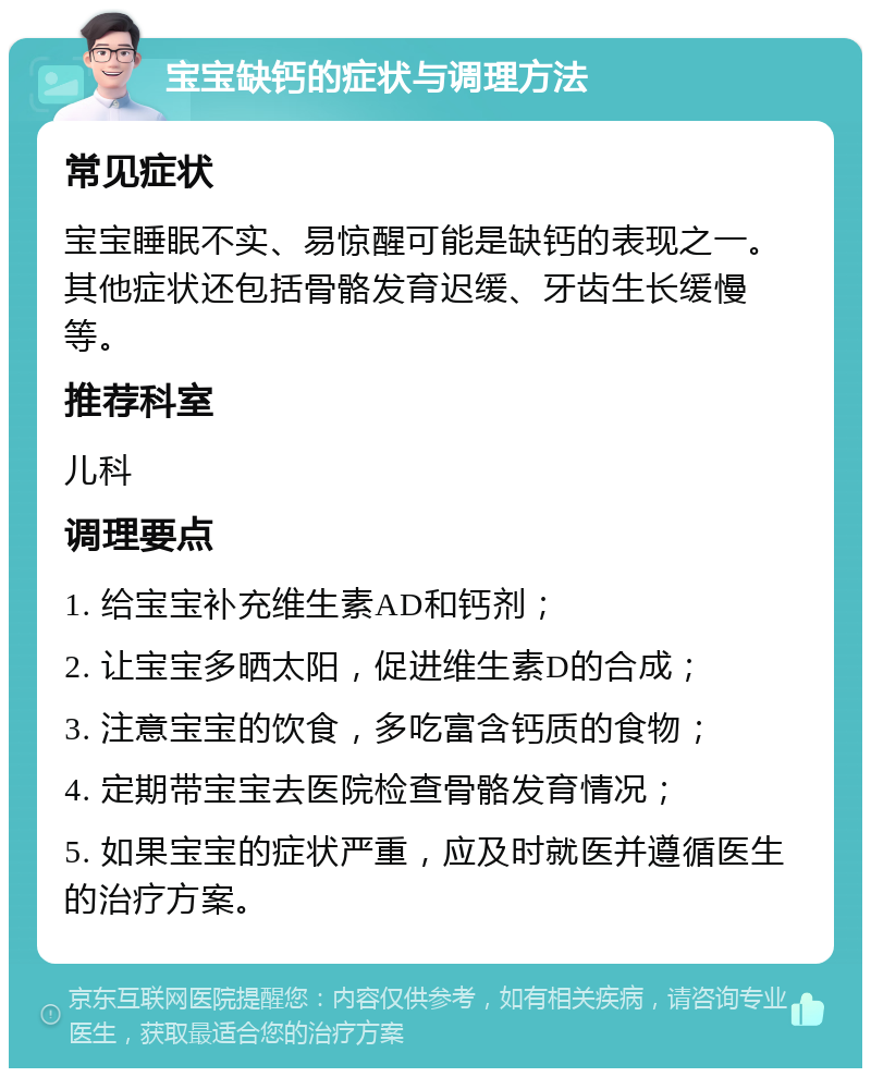 宝宝缺钙的症状与调理方法 常见症状 宝宝睡眠不实、易惊醒可能是缺钙的表现之一。其他症状还包括骨骼发育迟缓、牙齿生长缓慢等。 推荐科室 儿科 调理要点 1. 给宝宝补充维生素AD和钙剂； 2. 让宝宝多晒太阳，促进维生素D的合成； 3. 注意宝宝的饮食，多吃富含钙质的食物； 4. 定期带宝宝去医院检查骨骼发育情况； 5. 如果宝宝的症状严重，应及时就医并遵循医生的治疗方案。