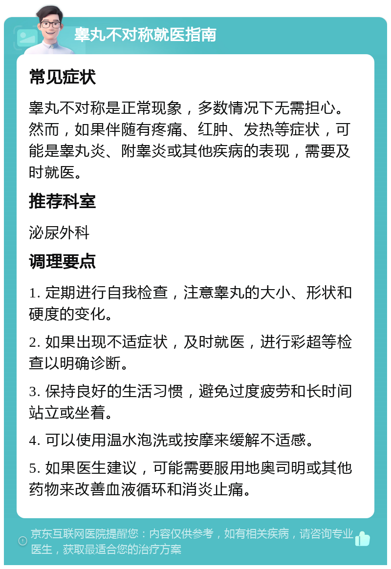 睾丸不对称就医指南 常见症状 睾丸不对称是正常现象，多数情况下无需担心。然而，如果伴随有疼痛、红肿、发热等症状，可能是睾丸炎、附睾炎或其他疾病的表现，需要及时就医。 推荐科室 泌尿外科 调理要点 1. 定期进行自我检查，注意睾丸的大小、形状和硬度的变化。 2. 如果出现不适症状，及时就医，进行彩超等检查以明确诊断。 3. 保持良好的生活习惯，避免过度疲劳和长时间站立或坐着。 4. 可以使用温水泡洗或按摩来缓解不适感。 5. 如果医生建议，可能需要服用地奥司明或其他药物来改善血液循环和消炎止痛。