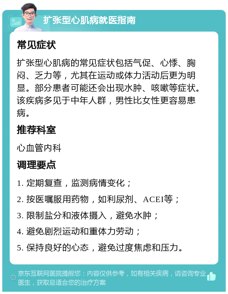 扩张型心肌病就医指南 常见症状 扩张型心肌病的常见症状包括气促、心悸、胸闷、乏力等，尤其在运动或体力活动后更为明显。部分患者可能还会出现水肿、咳嗽等症状。该疾病多见于中年人群，男性比女性更容易患病。 推荐科室 心血管内科 调理要点 1. 定期复查，监测病情变化； 2. 按医嘱服用药物，如利尿剂、ACEI等； 3. 限制盐分和液体摄入，避免水肿； 4. 避免剧烈运动和重体力劳动； 5. 保持良好的心态，避免过度焦虑和压力。