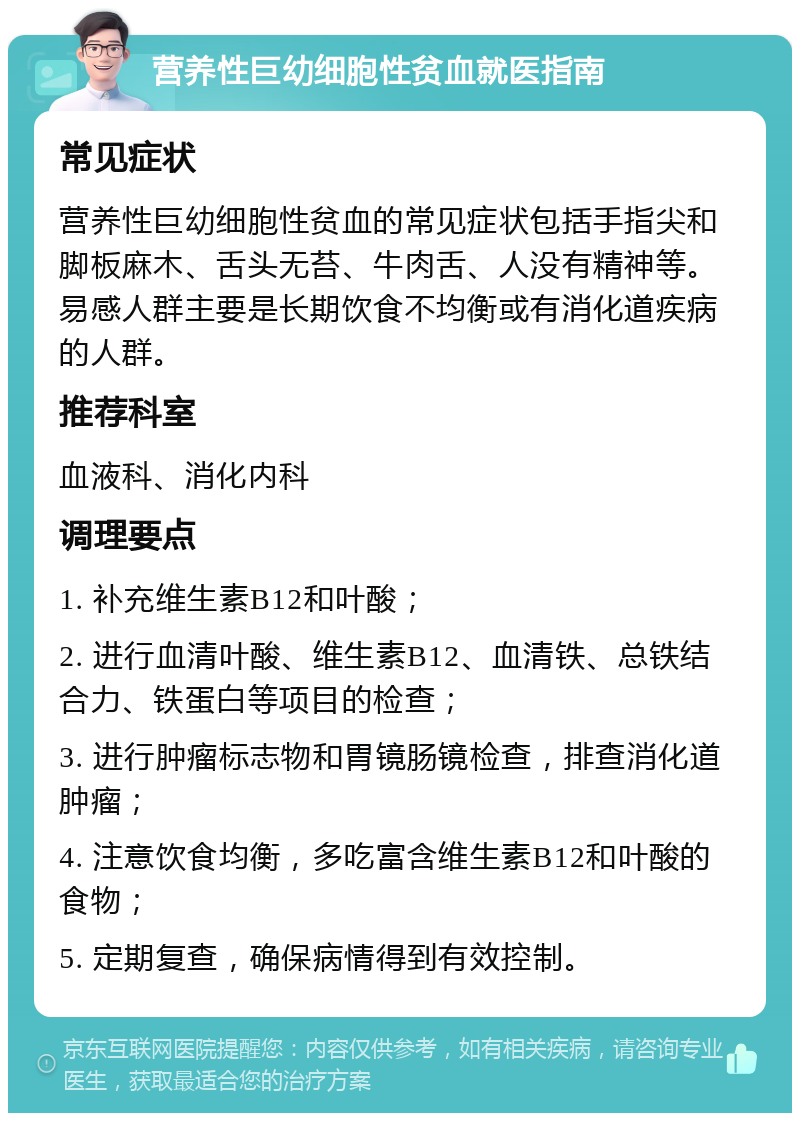 营养性巨幼细胞性贫血就医指南 常见症状 营养性巨幼细胞性贫血的常见症状包括手指尖和脚板麻木、舌头无苔、牛肉舌、人没有精神等。易感人群主要是长期饮食不均衡或有消化道疾病的人群。 推荐科室 血液科、消化内科 调理要点 1. 补充维生素B12和叶酸； 2. 进行血清叶酸、维生素B12、血清铁、总铁结合力、铁蛋白等项目的检查； 3. 进行肿瘤标志物和胃镜肠镜检查，排查消化道肿瘤； 4. 注意饮食均衡，多吃富含维生素B12和叶酸的食物； 5. 定期复查，确保病情得到有效控制。