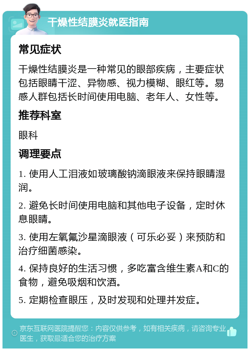 干燥性结膜炎就医指南 常见症状 干燥性结膜炎是一种常见的眼部疾病，主要症状包括眼睛干涩、异物感、视力模糊、眼红等。易感人群包括长时间使用电脑、老年人、女性等。 推荐科室 眼科 调理要点 1. 使用人工泪液如玻璃酸钠滴眼液来保持眼睛湿润。 2. 避免长时间使用电脑和其他电子设备，定时休息眼睛。 3. 使用左氧氟沙星滴眼液（可乐必妥）来预防和治疗细菌感染。 4. 保持良好的生活习惯，多吃富含维生素A和C的食物，避免吸烟和饮酒。 5. 定期检查眼压，及时发现和处理并发症。