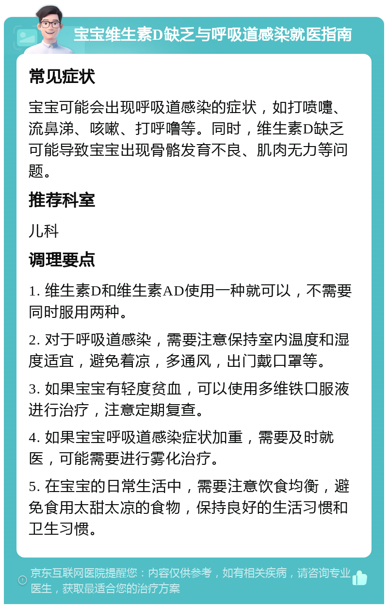 宝宝维生素D缺乏与呼吸道感染就医指南 常见症状 宝宝可能会出现呼吸道感染的症状，如打喷嚏、流鼻涕、咳嗽、打呼噜等。同时，维生素D缺乏可能导致宝宝出现骨骼发育不良、肌肉无力等问题。 推荐科室 儿科 调理要点 1. 维生素D和维生素AD使用一种就可以，不需要同时服用两种。 2. 对于呼吸道感染，需要注意保持室内温度和湿度适宜，避免着凉，多通风，出门戴口罩等。 3. 如果宝宝有轻度贫血，可以使用多维铁口服液进行治疗，注意定期复查。 4. 如果宝宝呼吸道感染症状加重，需要及时就医，可能需要进行雾化治疗。 5. 在宝宝的日常生活中，需要注意饮食均衡，避免食用太甜太凉的食物，保持良好的生活习惯和卫生习惯。