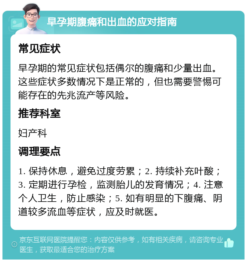 早孕期腹痛和出血的应对指南 常见症状 早孕期的常见症状包括偶尔的腹痛和少量出血。这些症状多数情况下是正常的，但也需要警惕可能存在的先兆流产等风险。 推荐科室 妇产科 调理要点 1. 保持休息，避免过度劳累；2. 持续补充叶酸；3. 定期进行孕检，监测胎儿的发育情况；4. 注意个人卫生，防止感染；5. 如有明显的下腹痛、阴道较多流血等症状，应及时就医。