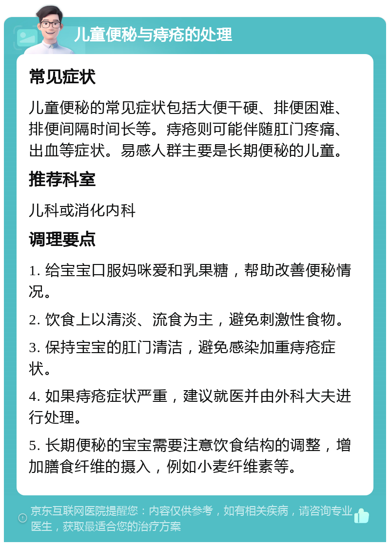 儿童便秘与痔疮的处理 常见症状 儿童便秘的常见症状包括大便干硬、排便困难、排便间隔时间长等。痔疮则可能伴随肛门疼痛、出血等症状。易感人群主要是长期便秘的儿童。 推荐科室 儿科或消化内科 调理要点 1. 给宝宝口服妈咪爱和乳果糖，帮助改善便秘情况。 2. 饮食上以清淡、流食为主，避免刺激性食物。 3. 保持宝宝的肛门清洁，避免感染加重痔疮症状。 4. 如果痔疮症状严重，建议就医并由外科大夫进行处理。 5. 长期便秘的宝宝需要注意饮食结构的调整，增加膳食纤维的摄入，例如小麦纤维素等。