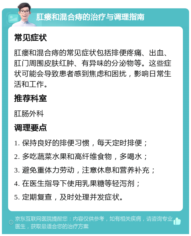 肛瘘和混合痔的治疗与调理指南 常见症状 肛瘘和混合痔的常见症状包括排便疼痛、出血、肛门周围皮肤红肿、有异味的分泌物等。这些症状可能会导致患者感到焦虑和困扰，影响日常生活和工作。 推荐科室 肛肠外科 调理要点 1. 保持良好的排便习惯，每天定时排便； 2. 多吃蔬菜水果和高纤维食物，多喝水； 3. 避免重体力劳动，注意休息和营养补充； 4. 在医生指导下使用乳果糖等轻泻剂； 5. 定期复查，及时处理并发症状。