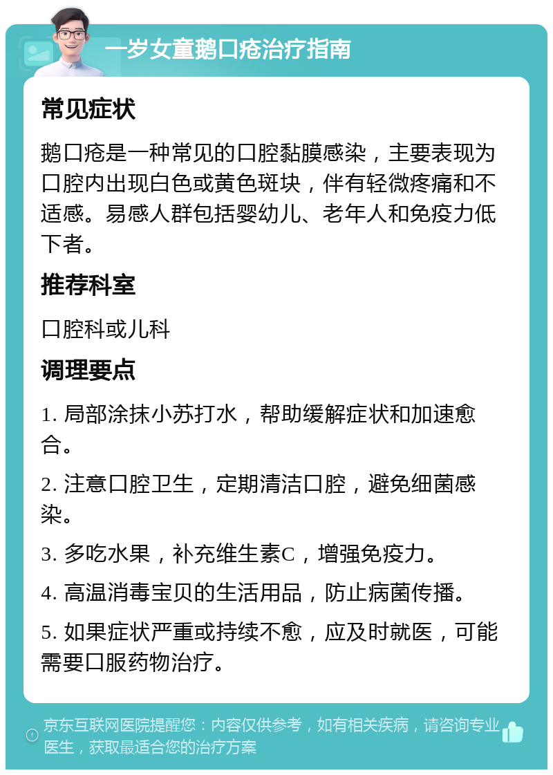 一岁女童鹅口疮治疗指南 常见症状 鹅口疮是一种常见的口腔黏膜感染，主要表现为口腔内出现白色或黄色斑块，伴有轻微疼痛和不适感。易感人群包括婴幼儿、老年人和免疫力低下者。 推荐科室 口腔科或儿科 调理要点 1. 局部涂抹小苏打水，帮助缓解症状和加速愈合。 2. 注意口腔卫生，定期清洁口腔，避免细菌感染。 3. 多吃水果，补充维生素C，增强免疫力。 4. 高温消毒宝贝的生活用品，防止病菌传播。 5. 如果症状严重或持续不愈，应及时就医，可能需要口服药物治疗。