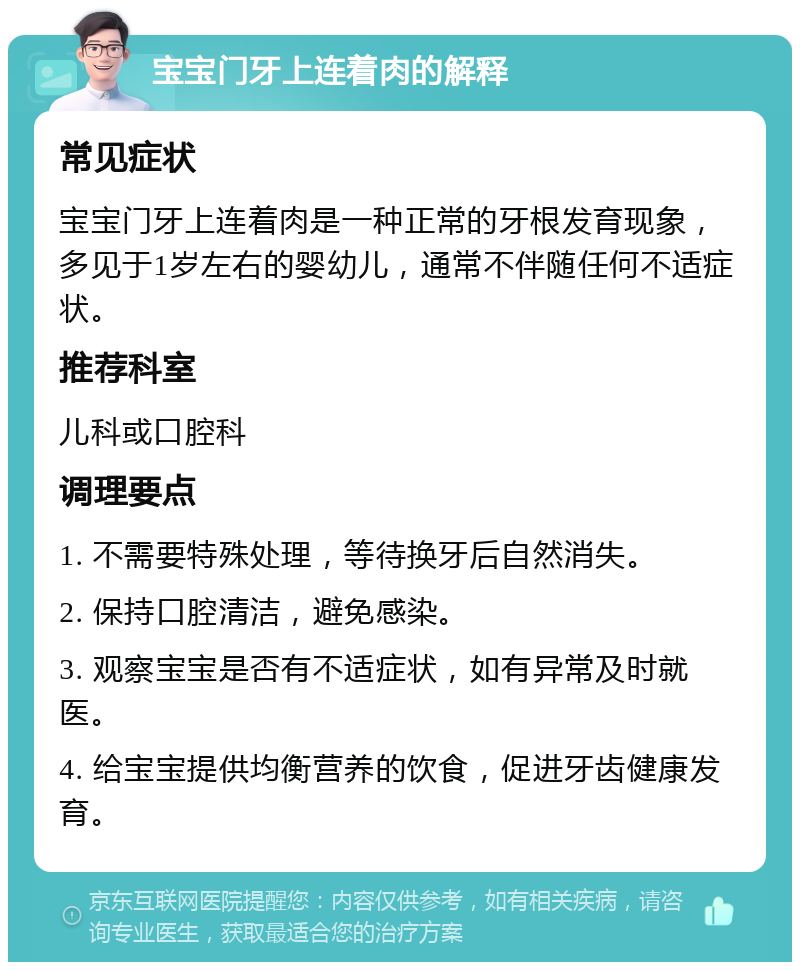 宝宝门牙上连着肉的解释 常见症状 宝宝门牙上连着肉是一种正常的牙根发育现象，多见于1岁左右的婴幼儿，通常不伴随任何不适症状。 推荐科室 儿科或口腔科 调理要点 1. 不需要特殊处理，等待换牙后自然消失。 2. 保持口腔清洁，避免感染。 3. 观察宝宝是否有不适症状，如有异常及时就医。 4. 给宝宝提供均衡营养的饮食，促进牙齿健康发育。