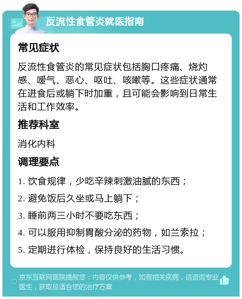 反流性食管炎就医指南 常见症状 反流性食管炎的常见症状包括胸口疼痛、烧灼感、嗳气、恶心、呕吐、咳嗽等。这些症状通常在进食后或躺下时加重，且可能会影响到日常生活和工作效率。 推荐科室 消化内科 调理要点 1. 饮食规律，少吃辛辣刺激油腻的东西； 2. 避免饭后久坐或马上躺下； 3. 睡前两三小时不要吃东西； 4. 可以服用抑制胃酸分泌的药物，如兰索拉； 5. 定期进行体检，保持良好的生活习惯。