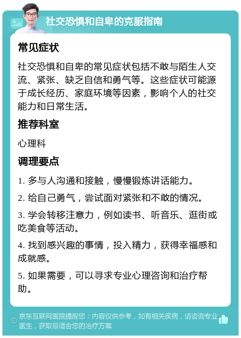 社交恐惧和自卑的克服指南 常见症状 社交恐惧和自卑的常见症状包括不敢与陌生人交流、紧张、缺乏自信和勇气等。这些症状可能源于成长经历、家庭环境等因素，影响个人的社交能力和日常生活。 推荐科室 心理科 调理要点 1. 多与人沟通和接触，慢慢锻炼讲话能力。 2. 给自己勇气，尝试面对紧张和不敢的情况。 3. 学会转移注意力，例如读书、听音乐、逛街或吃美食等活动。 4. 找到感兴趣的事情，投入精力，获得幸福感和成就感。 5. 如果需要，可以寻求专业心理咨询和治疗帮助。