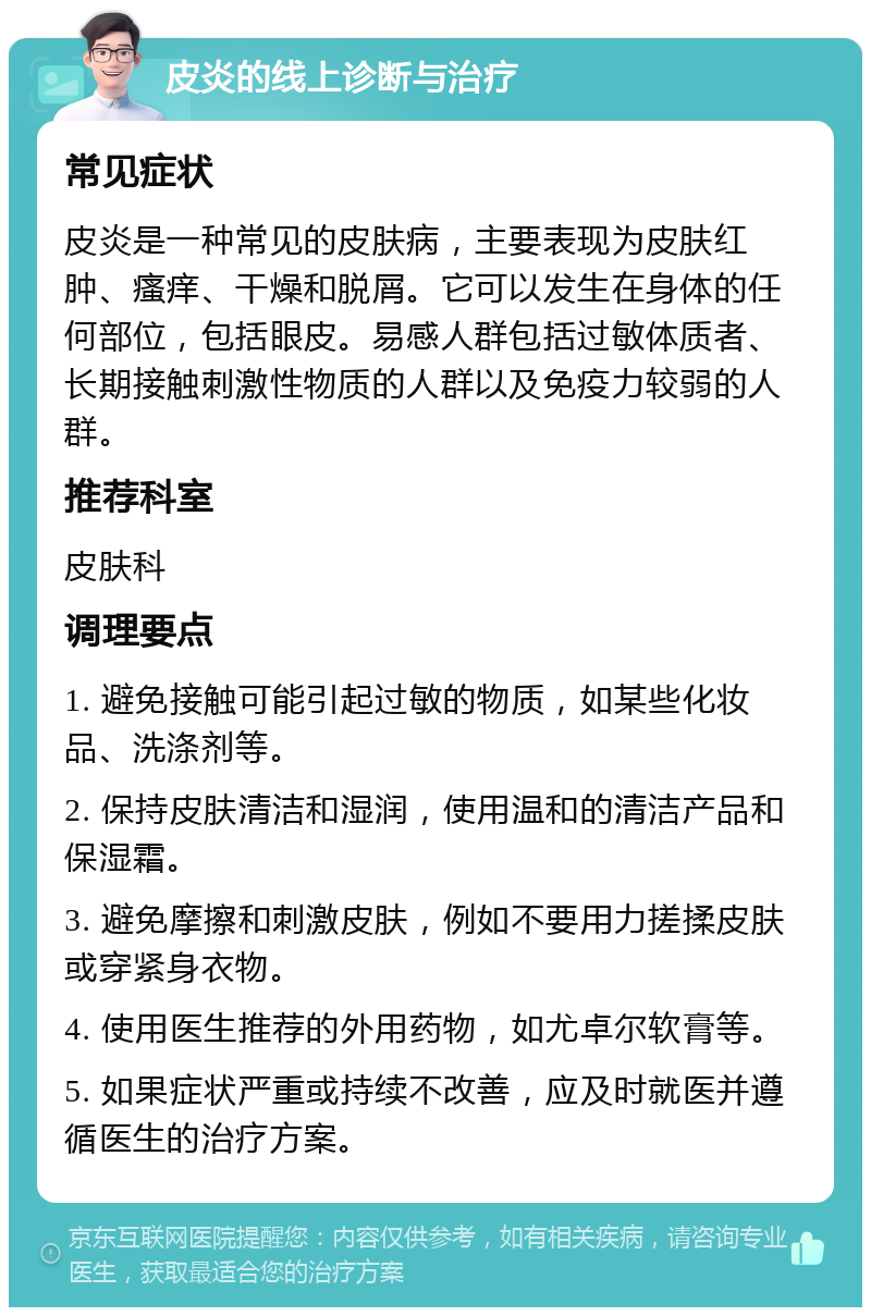 皮炎的线上诊断与治疗 常见症状 皮炎是一种常见的皮肤病，主要表现为皮肤红肿、瘙痒、干燥和脱屑。它可以发生在身体的任何部位，包括眼皮。易感人群包括过敏体质者、长期接触刺激性物质的人群以及免疫力较弱的人群。 推荐科室 皮肤科 调理要点 1. 避免接触可能引起过敏的物质，如某些化妆品、洗涤剂等。 2. 保持皮肤清洁和湿润，使用温和的清洁产品和保湿霜。 3. 避免摩擦和刺激皮肤，例如不要用力搓揉皮肤或穿紧身衣物。 4. 使用医生推荐的外用药物，如尤卓尔软膏等。 5. 如果症状严重或持续不改善，应及时就医并遵循医生的治疗方案。