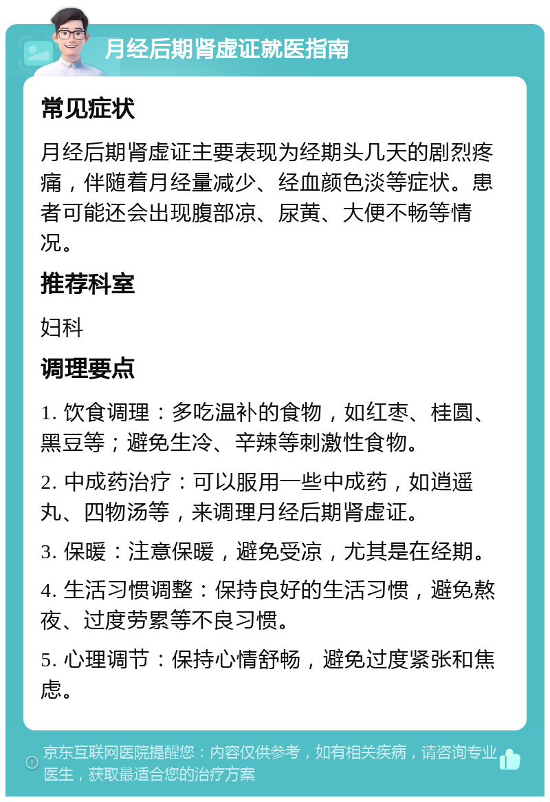 月经后期肾虚证就医指南 常见症状 月经后期肾虚证主要表现为经期头几天的剧烈疼痛，伴随着月经量减少、经血颜色淡等症状。患者可能还会出现腹部凉、尿黄、大便不畅等情况。 推荐科室 妇科 调理要点 1. 饮食调理：多吃温补的食物，如红枣、桂圆、黑豆等；避免生冷、辛辣等刺激性食物。 2. 中成药治疗：可以服用一些中成药，如逍遥丸、四物汤等，来调理月经后期肾虚证。 3. 保暖：注意保暖，避免受凉，尤其是在经期。 4. 生活习惯调整：保持良好的生活习惯，避免熬夜、过度劳累等不良习惯。 5. 心理调节：保持心情舒畅，避免过度紧张和焦虑。