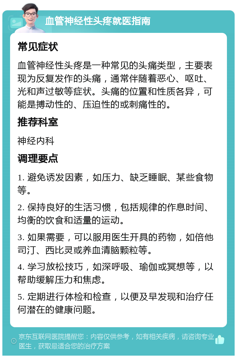 血管神经性头疼就医指南 常见症状 血管神经性头疼是一种常见的头痛类型，主要表现为反复发作的头痛，通常伴随着恶心、呕吐、光和声过敏等症状。头痛的位置和性质各异，可能是搏动性的、压迫性的或刺痛性的。 推荐科室 神经内科 调理要点 1. 避免诱发因素，如压力、缺乏睡眠、某些食物等。 2. 保持良好的生活习惯，包括规律的作息时间、均衡的饮食和适量的运动。 3. 如果需要，可以服用医生开具的药物，如倍他司汀、西比灵或养血清脑颗粒等。 4. 学习放松技巧，如深呼吸、瑜伽或冥想等，以帮助缓解压力和焦虑。 5. 定期进行体检和检查，以便及早发现和治疗任何潜在的健康问题。