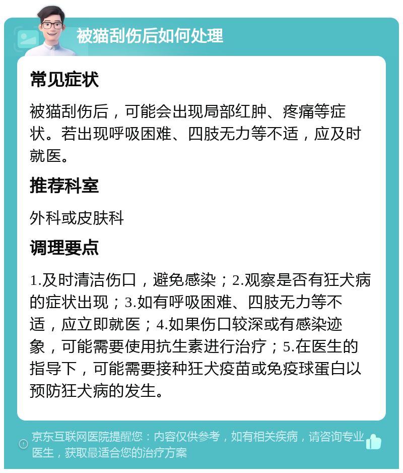 被猫刮伤后如何处理 常见症状 被猫刮伤后，可能会出现局部红肿、疼痛等症状。若出现呼吸困难、四肢无力等不适，应及时就医。 推荐科室 外科或皮肤科 调理要点 1.及时清洁伤口，避免感染；2.观察是否有狂犬病的症状出现；3.如有呼吸困难、四肢无力等不适，应立即就医；4.如果伤口较深或有感染迹象，可能需要使用抗生素进行治疗；5.在医生的指导下，可能需要接种狂犬疫苗或免疫球蛋白以预防狂犬病的发生。