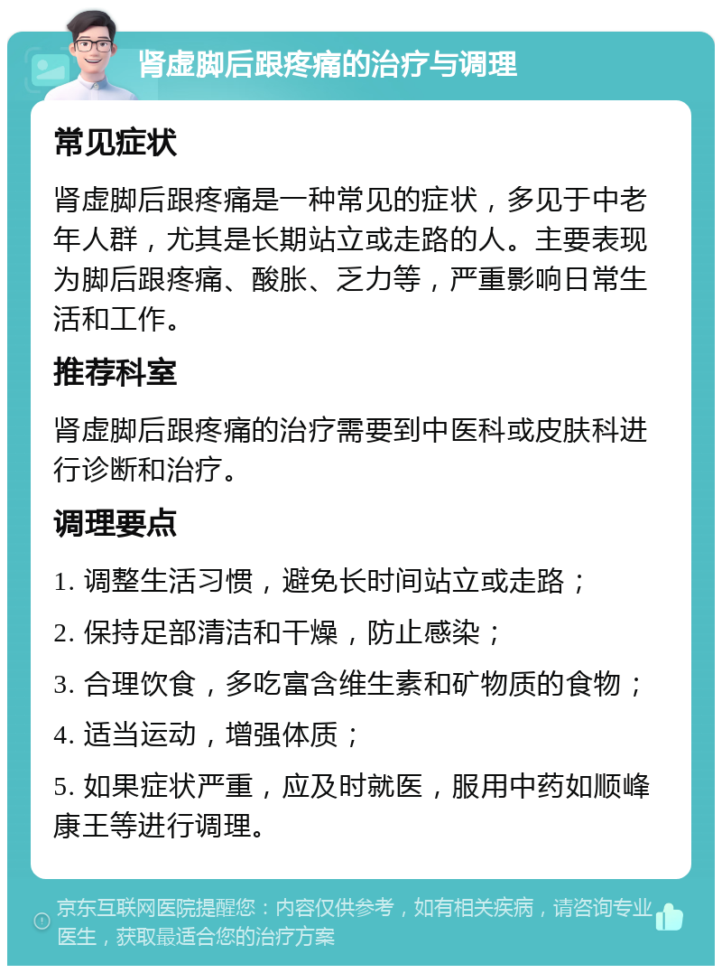 肾虚脚后跟疼痛的治疗与调理 常见症状 肾虚脚后跟疼痛是一种常见的症状，多见于中老年人群，尤其是长期站立或走路的人。主要表现为脚后跟疼痛、酸胀、乏力等，严重影响日常生活和工作。 推荐科室 肾虚脚后跟疼痛的治疗需要到中医科或皮肤科进行诊断和治疗。 调理要点 1. 调整生活习惯，避免长时间站立或走路； 2. 保持足部清洁和干燥，防止感染； 3. 合理饮食，多吃富含维生素和矿物质的食物； 4. 适当运动，增强体质； 5. 如果症状严重，应及时就医，服用中药如顺峰康王等进行调理。