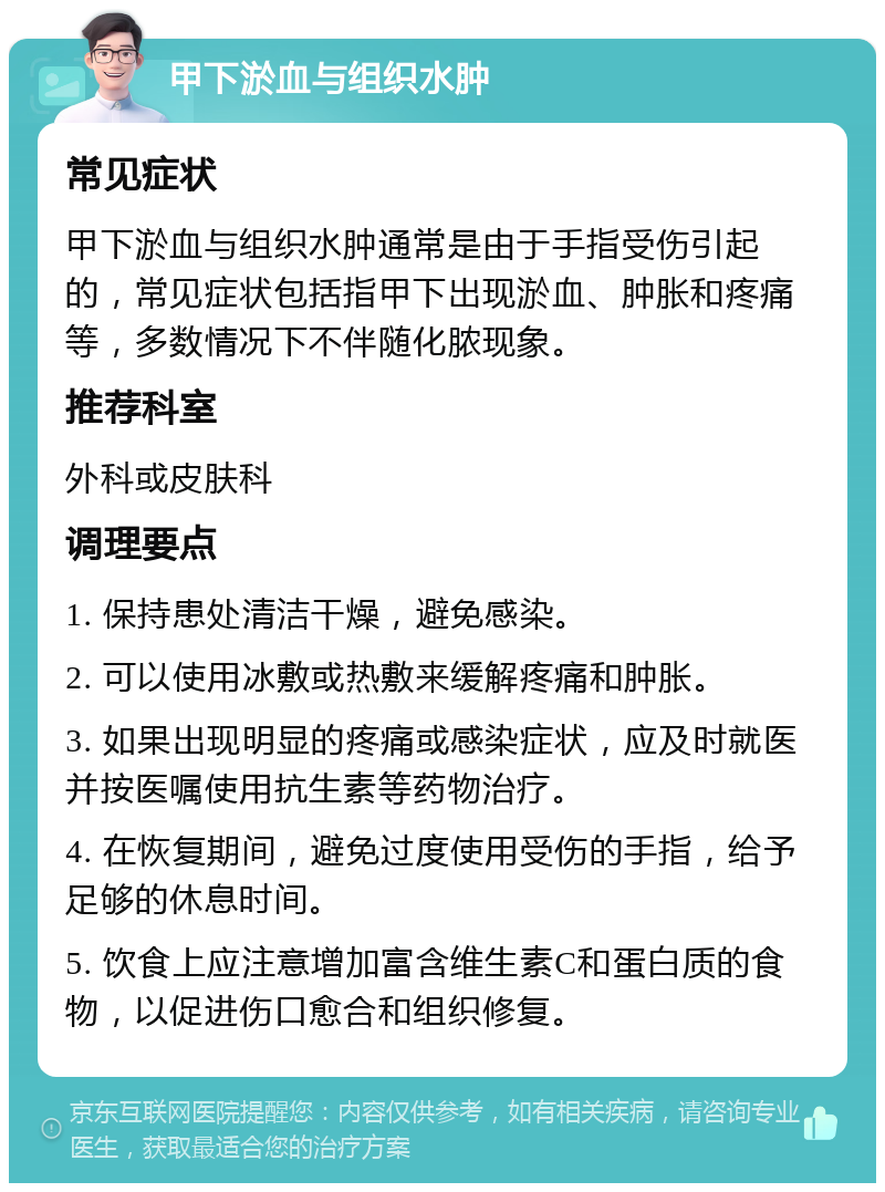 甲下淤血与组织水肿 常见症状 甲下淤血与组织水肿通常是由于手指受伤引起的，常见症状包括指甲下出现淤血、肿胀和疼痛等，多数情况下不伴随化脓现象。 推荐科室 外科或皮肤科 调理要点 1. 保持患处清洁干燥，避免感染。 2. 可以使用冰敷或热敷来缓解疼痛和肿胀。 3. 如果出现明显的疼痛或感染症状，应及时就医并按医嘱使用抗生素等药物治疗。 4. 在恢复期间，避免过度使用受伤的手指，给予足够的休息时间。 5. 饮食上应注意增加富含维生素C和蛋白质的食物，以促进伤口愈合和组织修复。