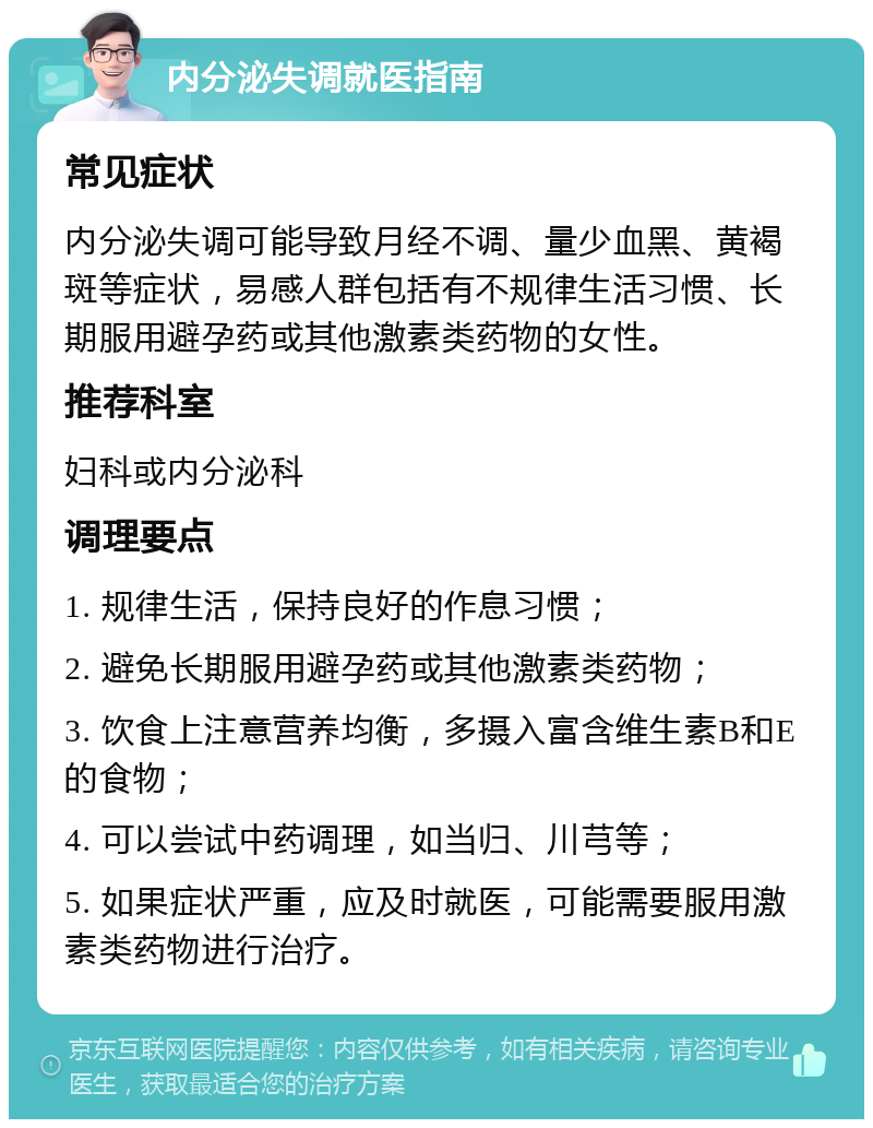 内分泌失调就医指南 常见症状 内分泌失调可能导致月经不调、量少血黑、黄褐斑等症状，易感人群包括有不规律生活习惯、长期服用避孕药或其他激素类药物的女性。 推荐科室 妇科或内分泌科 调理要点 1. 规律生活，保持良好的作息习惯； 2. 避免长期服用避孕药或其他激素类药物； 3. 饮食上注意营养均衡，多摄入富含维生素B和E的食物； 4. 可以尝试中药调理，如当归、川芎等； 5. 如果症状严重，应及时就医，可能需要服用激素类药物进行治疗。