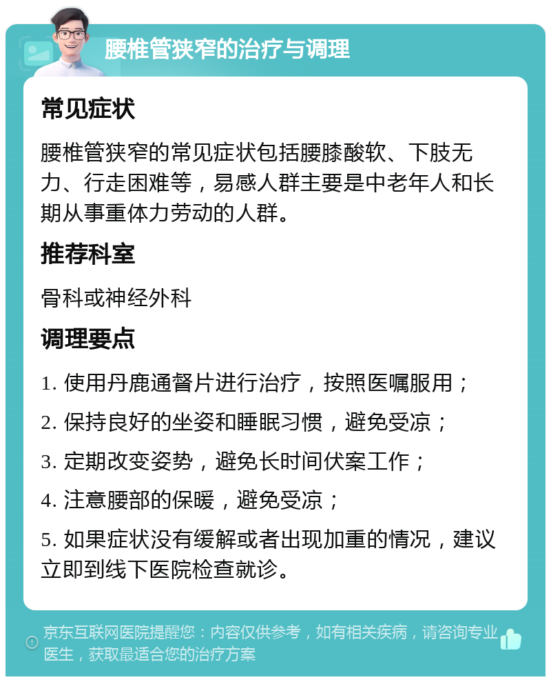 腰椎管狭窄的治疗与调理 常见症状 腰椎管狭窄的常见症状包括腰膝酸软、下肢无力、行走困难等，易感人群主要是中老年人和长期从事重体力劳动的人群。 推荐科室 骨科或神经外科 调理要点 1. 使用丹鹿通督片进行治疗，按照医嘱服用； 2. 保持良好的坐姿和睡眠习惯，避免受凉； 3. 定期改变姿势，避免长时间伏案工作； 4. 注意腰部的保暖，避免受凉； 5. 如果症状没有缓解或者出现加重的情况，建议立即到线下医院检查就诊。