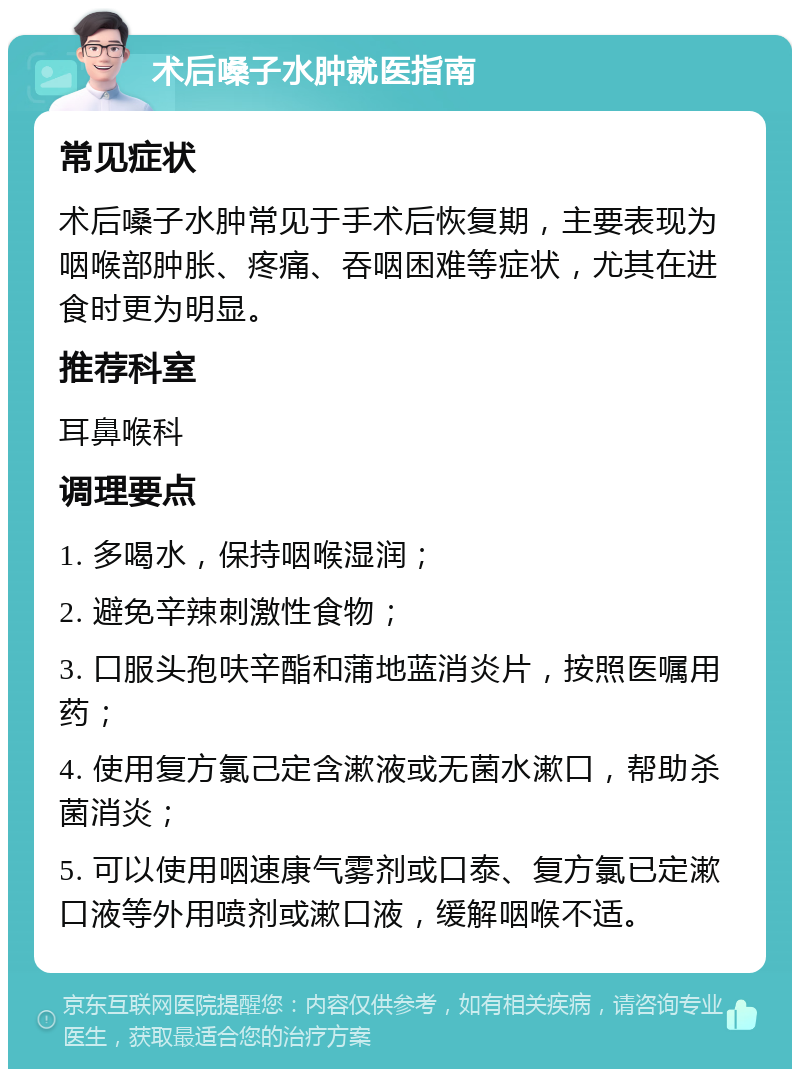 术后嗓子水肿就医指南 常见症状 术后嗓子水肿常见于手术后恢复期，主要表现为咽喉部肿胀、疼痛、吞咽困难等症状，尤其在进食时更为明显。 推荐科室 耳鼻喉科 调理要点 1. 多喝水，保持咽喉湿润； 2. 避免辛辣刺激性食物； 3. 口服头孢呋辛酯和蒲地蓝消炎片，按照医嘱用药； 4. 使用复方氯己定含漱液或无菌水漱口，帮助杀菌消炎； 5. 可以使用咽速康气雾剂或口泰、复方氯已定漱口液等外用喷剂或漱口液，缓解咽喉不适。