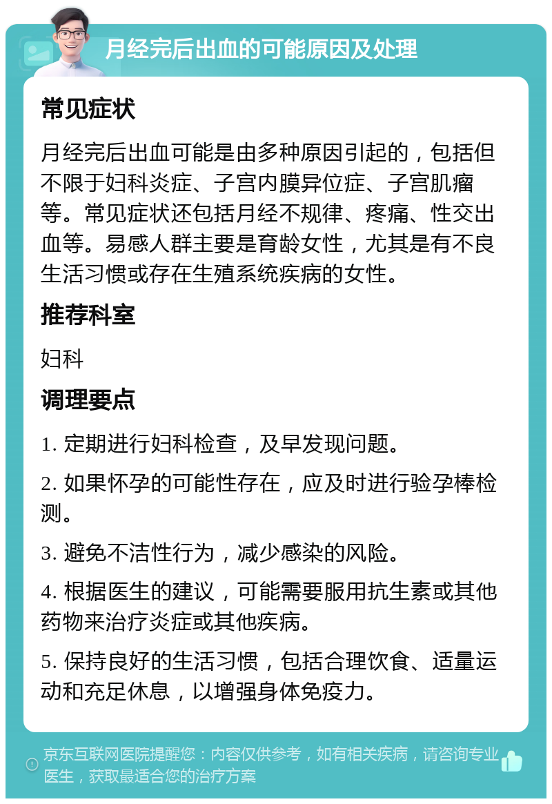 月经完后出血的可能原因及处理 常见症状 月经完后出血可能是由多种原因引起的，包括但不限于妇科炎症、子宫内膜异位症、子宫肌瘤等。常见症状还包括月经不规律、疼痛、性交出血等。易感人群主要是育龄女性，尤其是有不良生活习惯或存在生殖系统疾病的女性。 推荐科室 妇科 调理要点 1. 定期进行妇科检查，及早发现问题。 2. 如果怀孕的可能性存在，应及时进行验孕棒检测。 3. 避免不洁性行为，减少感染的风险。 4. 根据医生的建议，可能需要服用抗生素或其他药物来治疗炎症或其他疾病。 5. 保持良好的生活习惯，包括合理饮食、适量运动和充足休息，以增强身体免疫力。