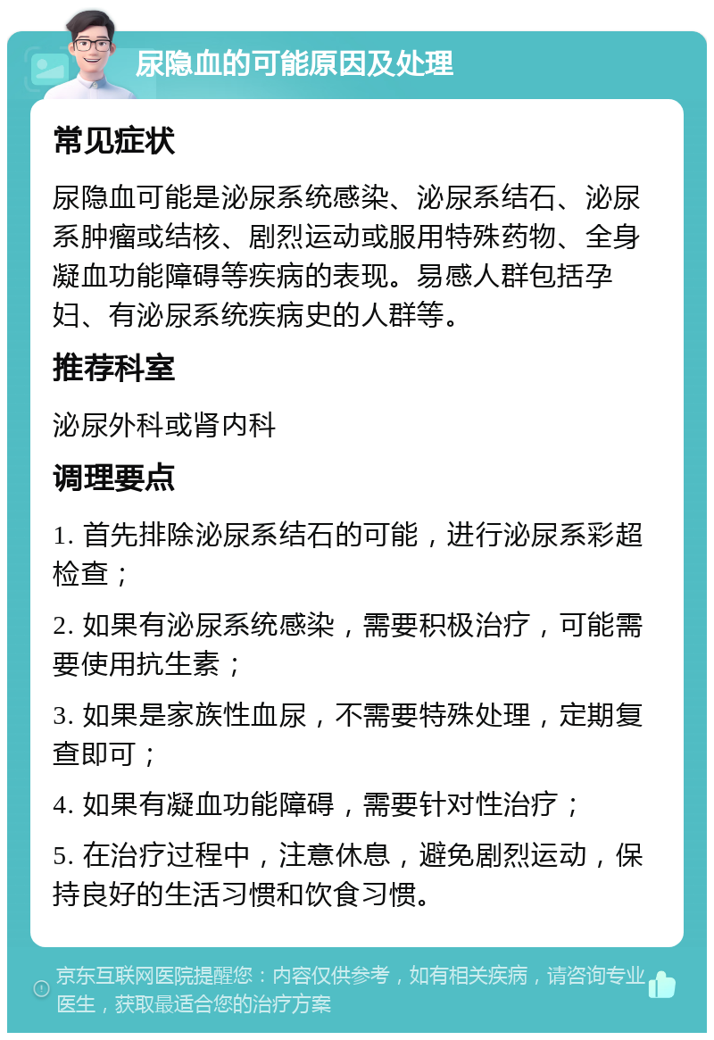 尿隐血的可能原因及处理 常见症状 尿隐血可能是泌尿系统感染、泌尿系结石、泌尿系肿瘤或结核、剧烈运动或服用特殊药物、全身凝血功能障碍等疾病的表现。易感人群包括孕妇、有泌尿系统疾病史的人群等。 推荐科室 泌尿外科或肾内科 调理要点 1. 首先排除泌尿系结石的可能，进行泌尿系彩超检查； 2. 如果有泌尿系统感染，需要积极治疗，可能需要使用抗生素； 3. 如果是家族性血尿，不需要特殊处理，定期复查即可； 4. 如果有凝血功能障碍，需要针对性治疗； 5. 在治疗过程中，注意休息，避免剧烈运动，保持良好的生活习惯和饮食习惯。