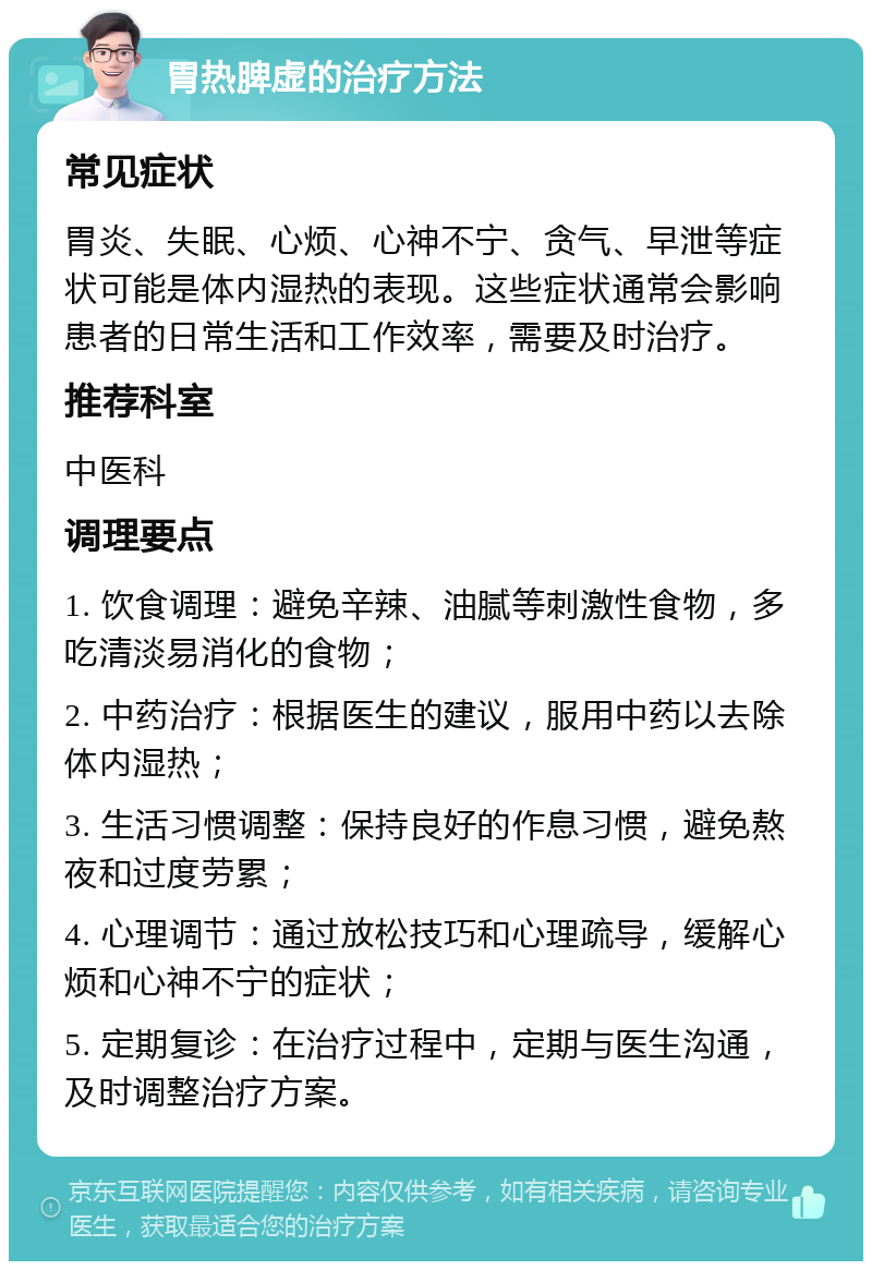 胃热脾虚的治疗方法 常见症状 胃炎、失眠、心烦、心神不宁、贪气、早泄等症状可能是体内湿热的表现。这些症状通常会影响患者的日常生活和工作效率，需要及时治疗。 推荐科室 中医科 调理要点 1. 饮食调理：避免辛辣、油腻等刺激性食物，多吃清淡易消化的食物； 2. 中药治疗：根据医生的建议，服用中药以去除体内湿热； 3. 生活习惯调整：保持良好的作息习惯，避免熬夜和过度劳累； 4. 心理调节：通过放松技巧和心理疏导，缓解心烦和心神不宁的症状； 5. 定期复诊：在治疗过程中，定期与医生沟通，及时调整治疗方案。