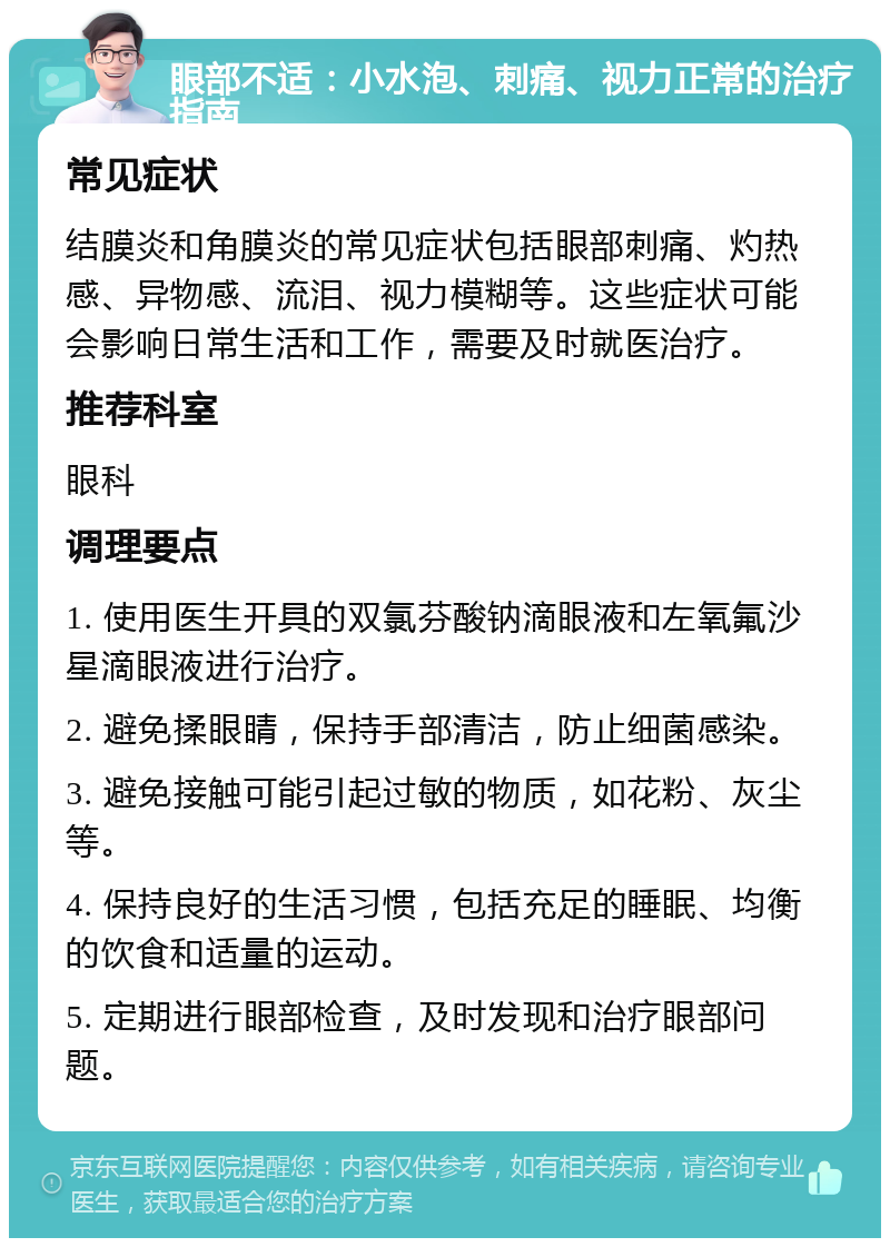 眼部不适：小水泡、刺痛、视力正常的治疗指南 常见症状 结膜炎和角膜炎的常见症状包括眼部刺痛、灼热感、异物感、流泪、视力模糊等。这些症状可能会影响日常生活和工作，需要及时就医治疗。 推荐科室 眼科 调理要点 1. 使用医生开具的双氯芬酸钠滴眼液和左氧氟沙星滴眼液进行治疗。 2. 避免揉眼睛，保持手部清洁，防止细菌感染。 3. 避免接触可能引起过敏的物质，如花粉、灰尘等。 4. 保持良好的生活习惯，包括充足的睡眠、均衡的饮食和适量的运动。 5. 定期进行眼部检查，及时发现和治疗眼部问题。