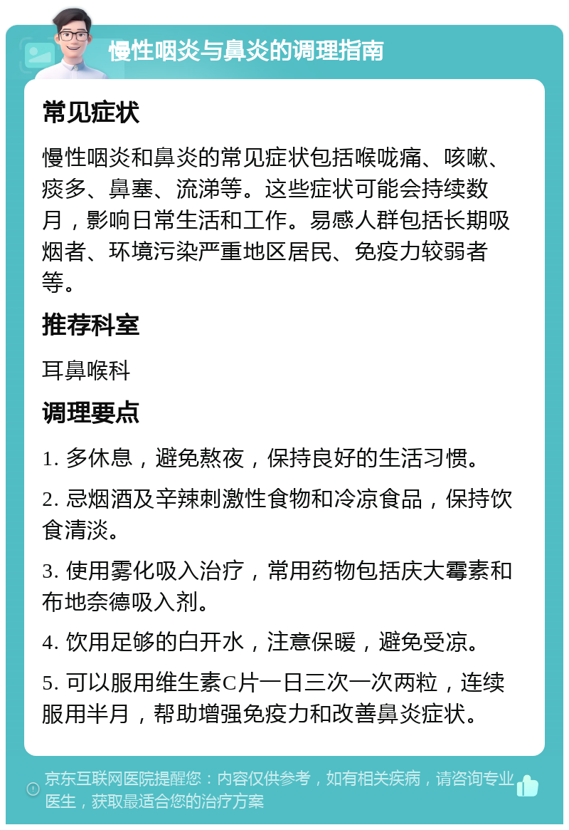 慢性咽炎与鼻炎的调理指南 常见症状 慢性咽炎和鼻炎的常见症状包括喉咙痛、咳嗽、痰多、鼻塞、流涕等。这些症状可能会持续数月，影响日常生活和工作。易感人群包括长期吸烟者、环境污染严重地区居民、免疫力较弱者等。 推荐科室 耳鼻喉科 调理要点 1. 多休息，避免熬夜，保持良好的生活习惯。 2. 忌烟酒及辛辣刺激性食物和冷凉食品，保持饮食清淡。 3. 使用雾化吸入治疗，常用药物包括庆大霉素和布地奈德吸入剂。 4. 饮用足够的白开水，注意保暖，避免受凉。 5. 可以服用维生素C片一日三次一次两粒，连续服用半月，帮助增强免疫力和改善鼻炎症状。