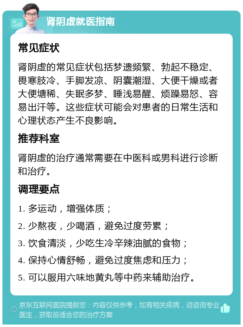 肾阴虚就医指南 常见症状 肾阴虚的常见症状包括梦遗频繁、勃起不稳定、畏寒肢冷、手脚发凉、阴囊潮湿、大便干燥或者大便塘稀、失眠多梦、睡浅易醒、烦躁易怒、容易出汗等。这些症状可能会对患者的日常生活和心理状态产生不良影响。 推荐科室 肾阴虚的治疗通常需要在中医科或男科进行诊断和治疗。 调理要点 1. 多运动，增强体质； 2. 少熬夜，少喝酒，避免过度劳累； 3. 饮食清淡，少吃生冷辛辣油腻的食物； 4. 保持心情舒畅，避免过度焦虑和压力； 5. 可以服用六味地黄丸等中药来辅助治疗。