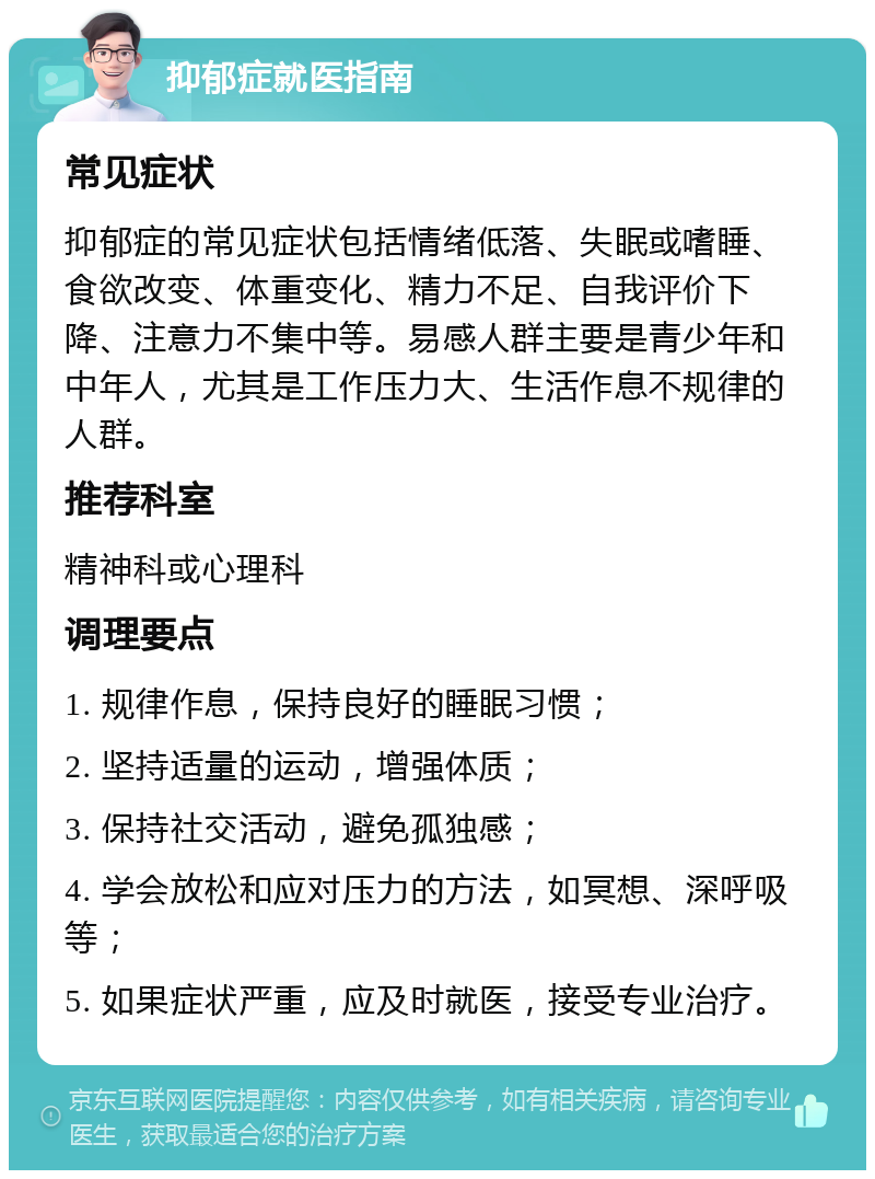 抑郁症就医指南 常见症状 抑郁症的常见症状包括情绪低落、失眠或嗜睡、食欲改变、体重变化、精力不足、自我评价下降、注意力不集中等。易感人群主要是青少年和中年人，尤其是工作压力大、生活作息不规律的人群。 推荐科室 精神科或心理科 调理要点 1. 规律作息，保持良好的睡眠习惯； 2. 坚持适量的运动，增强体质； 3. 保持社交活动，避免孤独感； 4. 学会放松和应对压力的方法，如冥想、深呼吸等； 5. 如果症状严重，应及时就医，接受专业治疗。