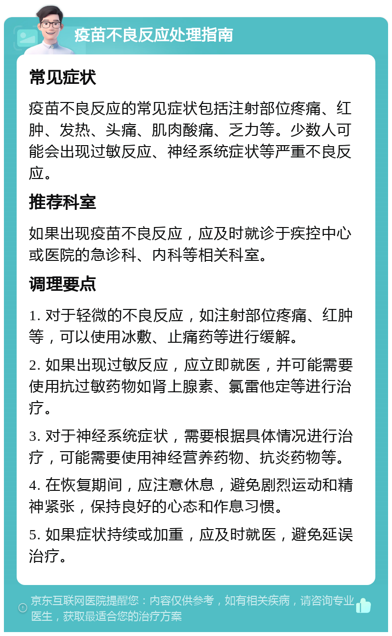 疫苗不良反应处理指南 常见症状 疫苗不良反应的常见症状包括注射部位疼痛、红肿、发热、头痛、肌肉酸痛、乏力等。少数人可能会出现过敏反应、神经系统症状等严重不良反应。 推荐科室 如果出现疫苗不良反应，应及时就诊于疾控中心或医院的急诊科、内科等相关科室。 调理要点 1. 对于轻微的不良反应，如注射部位疼痛、红肿等，可以使用冰敷、止痛药等进行缓解。 2. 如果出现过敏反应，应立即就医，并可能需要使用抗过敏药物如肾上腺素、氯雷他定等进行治疗。 3. 对于神经系统症状，需要根据具体情况进行治疗，可能需要使用神经营养药物、抗炎药物等。 4. 在恢复期间，应注意休息，避免剧烈运动和精神紧张，保持良好的心态和作息习惯。 5. 如果症状持续或加重，应及时就医，避免延误治疗。