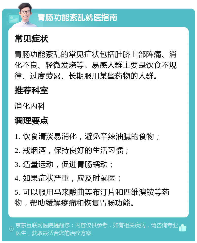 胃肠功能紊乱就医指南 常见症状 胃肠功能紊乱的常见症状包括肚脐上部阵痛、消化不良、轻微发烧等。易感人群主要是饮食不规律、过度劳累、长期服用某些药物的人群。 推荐科室 消化内科 调理要点 1. 饮食清淡易消化，避免辛辣油腻的食物； 2. 戒烟酒，保持良好的生活习惯； 3. 适量运动，促进胃肠蠕动； 4. 如果症状严重，应及时就医； 5. 可以服用马来酸曲美布汀片和匹维溴铵等药物，帮助缓解疼痛和恢复胃肠功能。