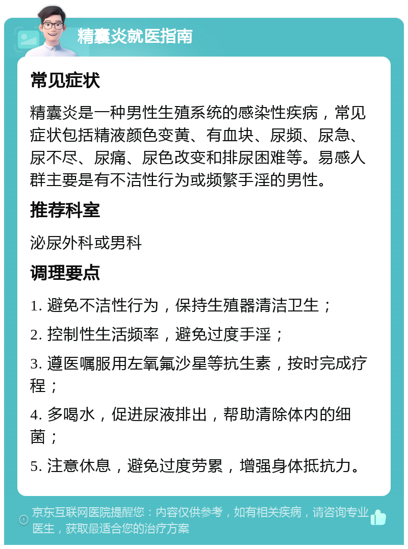 精囊炎就医指南 常见症状 精囊炎是一种男性生殖系统的感染性疾病，常见症状包括精液颜色变黄、有血块、尿频、尿急、尿不尽、尿痛、尿色改变和排尿困难等。易感人群主要是有不洁性行为或频繁手淫的男性。 推荐科室 泌尿外科或男科 调理要点 1. 避免不洁性行为，保持生殖器清洁卫生； 2. 控制性生活频率，避免过度手淫； 3. 遵医嘱服用左氧氟沙星等抗生素，按时完成疗程； 4. 多喝水，促进尿液排出，帮助清除体内的细菌； 5. 注意休息，避免过度劳累，增强身体抵抗力。