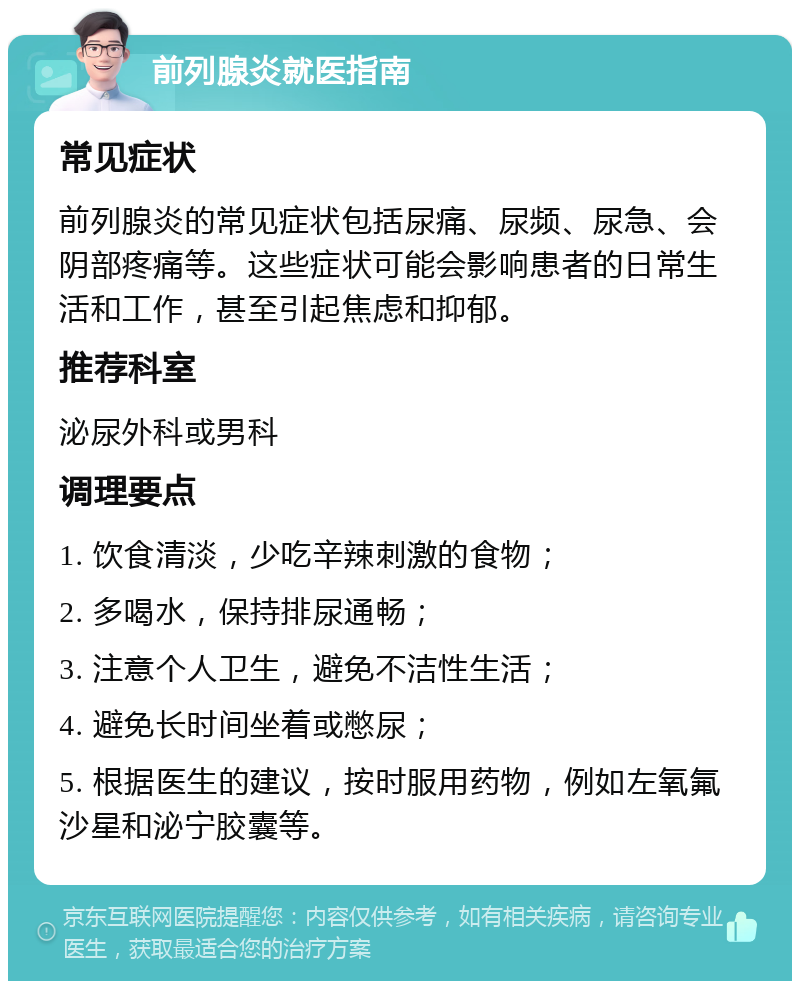 前列腺炎就医指南 常见症状 前列腺炎的常见症状包括尿痛、尿频、尿急、会阴部疼痛等。这些症状可能会影响患者的日常生活和工作，甚至引起焦虑和抑郁。 推荐科室 泌尿外科或男科 调理要点 1. 饮食清淡，少吃辛辣刺激的食物； 2. 多喝水，保持排尿通畅； 3. 注意个人卫生，避免不洁性生活； 4. 避免长时间坐着或憋尿； 5. 根据医生的建议，按时服用药物，例如左氧氟沙星和泌宁胶囊等。