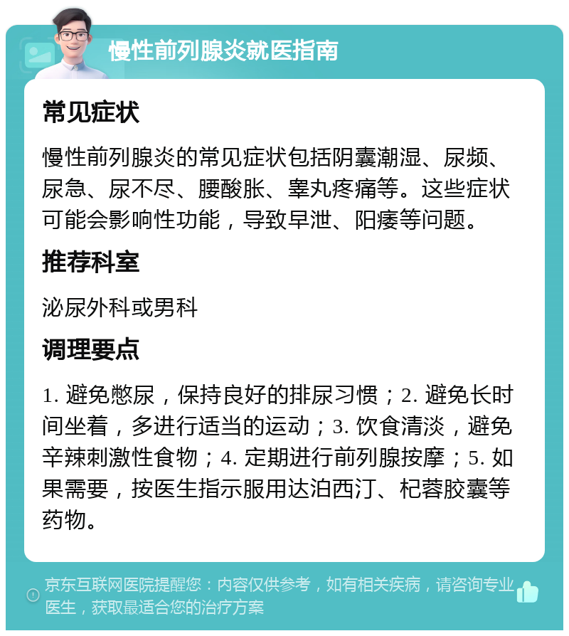 慢性前列腺炎就医指南 常见症状 慢性前列腺炎的常见症状包括阴囊潮湿、尿频、尿急、尿不尽、腰酸胀、睾丸疼痛等。这些症状可能会影响性功能，导致早泄、阳痿等问题。 推荐科室 泌尿外科或男科 调理要点 1. 避免憋尿，保持良好的排尿习惯；2. 避免长时间坐着，多进行适当的运动；3. 饮食清淡，避免辛辣刺激性食物；4. 定期进行前列腺按摩；5. 如果需要，按医生指示服用达泊西汀、杞蓉胶囊等药物。