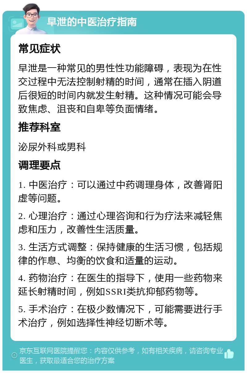 早泄的中医治疗指南 常见症状 早泄是一种常见的男性性功能障碍，表现为在性交过程中无法控制射精的时间，通常在插入阴道后很短的时间内就发生射精。这种情况可能会导致焦虑、沮丧和自卑等负面情绪。 推荐科室 泌尿外科或男科 调理要点 1. 中医治疗：可以通过中药调理身体，改善肾阳虚等问题。 2. 心理治疗：通过心理咨询和行为疗法来减轻焦虑和压力，改善性生活质量。 3. 生活方式调整：保持健康的生活习惯，包括规律的作息、均衡的饮食和适量的运动。 4. 药物治疗：在医生的指导下，使用一些药物来延长射精时间，例如SSRI类抗抑郁药物等。 5. 手术治疗：在极少数情况下，可能需要进行手术治疗，例如选择性神经切断术等。