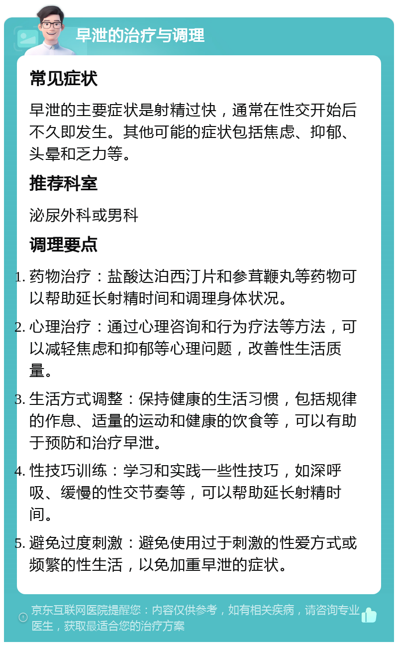 早泄的治疗与调理 常见症状 早泄的主要症状是射精过快，通常在性交开始后不久即发生。其他可能的症状包括焦虑、抑郁、头晕和乏力等。 推荐科室 泌尿外科或男科 调理要点 药物治疗：盐酸达泊西汀片和参茸鞭丸等药物可以帮助延长射精时间和调理身体状况。 心理治疗：通过心理咨询和行为疗法等方法，可以减轻焦虑和抑郁等心理问题，改善性生活质量。 生活方式调整：保持健康的生活习惯，包括规律的作息、适量的运动和健康的饮食等，可以有助于预防和治疗早泄。 性技巧训练：学习和实践一些性技巧，如深呼吸、缓慢的性交节奏等，可以帮助延长射精时间。 避免过度刺激：避免使用过于刺激的性爱方式或频繁的性生活，以免加重早泄的症状。