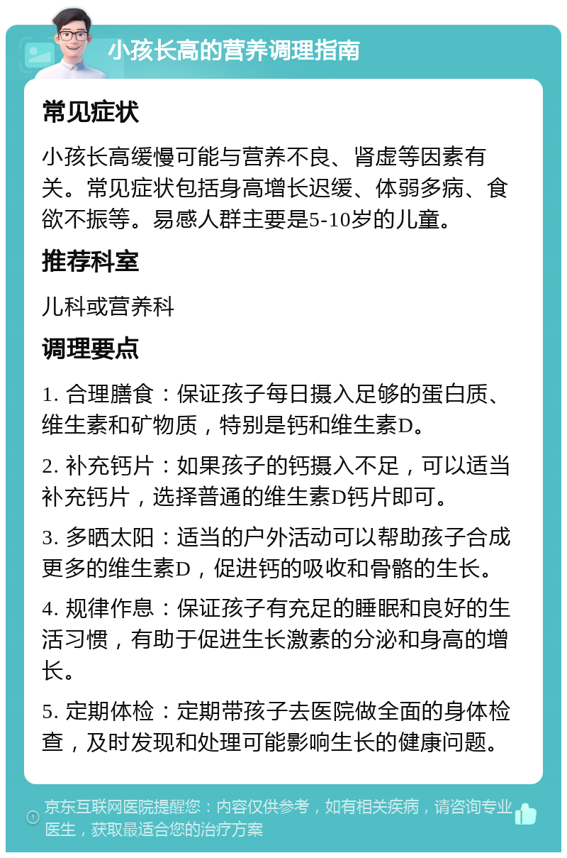 小孩长高的营养调理指南 常见症状 小孩长高缓慢可能与营养不良、肾虚等因素有关。常见症状包括身高增长迟缓、体弱多病、食欲不振等。易感人群主要是5-10岁的儿童。 推荐科室 儿科或营养科 调理要点 1. 合理膳食：保证孩子每日摄入足够的蛋白质、维生素和矿物质，特别是钙和维生素D。 2. 补充钙片：如果孩子的钙摄入不足，可以适当补充钙片，选择普通的维生素D钙片即可。 3. 多晒太阳：适当的户外活动可以帮助孩子合成更多的维生素D，促进钙的吸收和骨骼的生长。 4. 规律作息：保证孩子有充足的睡眠和良好的生活习惯，有助于促进生长激素的分泌和身高的增长。 5. 定期体检：定期带孩子去医院做全面的身体检查，及时发现和处理可能影响生长的健康问题。