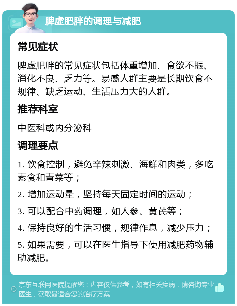 脾虚肥胖的调理与减肥 常见症状 脾虚肥胖的常见症状包括体重增加、食欲不振、消化不良、乏力等。易感人群主要是长期饮食不规律、缺乏运动、生活压力大的人群。 推荐科室 中医科或内分泌科 调理要点 1. 饮食控制，避免辛辣刺激、海鲜和肉类，多吃素食和青菜等； 2. 增加运动量，坚持每天固定时间的运动； 3. 可以配合中药调理，如人参、黄芪等； 4. 保持良好的生活习惯，规律作息，减少压力； 5. 如果需要，可以在医生指导下使用减肥药物辅助减肥。