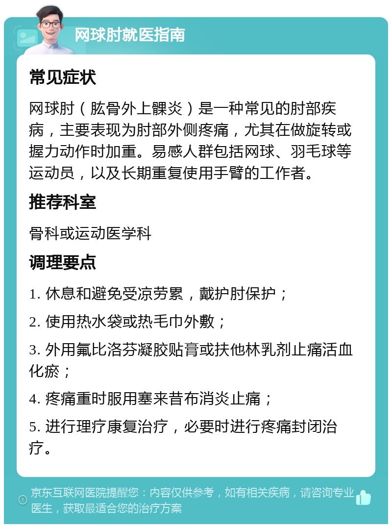 网球肘就医指南 常见症状 网球肘（肱骨外上髁炎）是一种常见的肘部疾病，主要表现为肘部外侧疼痛，尤其在做旋转或握力动作时加重。易感人群包括网球、羽毛球等运动员，以及长期重复使用手臂的工作者。 推荐科室 骨科或运动医学科 调理要点 1. 休息和避免受凉劳累，戴护肘保护； 2. 使用热水袋或热毛巾外敷； 3. 外用氟比洛芬凝胶贴膏或扶他林乳剂止痛活血化瘀； 4. 疼痛重时服用塞来昔布消炎止痛； 5. 进行理疗康复治疗，必要时进行疼痛封闭治疗。