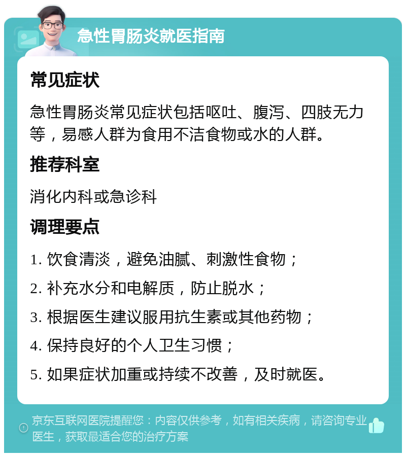 急性胃肠炎就医指南 常见症状 急性胃肠炎常见症状包括呕吐、腹泻、四肢无力等，易感人群为食用不洁食物或水的人群。 推荐科室 消化内科或急诊科 调理要点 1. 饮食清淡，避免油腻、刺激性食物； 2. 补充水分和电解质，防止脱水； 3. 根据医生建议服用抗生素或其他药物； 4. 保持良好的个人卫生习惯； 5. 如果症状加重或持续不改善，及时就医。