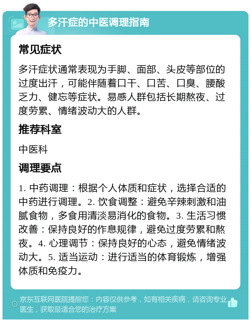 多汗症的中医调理指南 常见症状 多汗症状通常表现为手脚、面部、头皮等部位的过度出汗，可能伴随着口干、口苦、口臭、腰酸乏力、健忘等症状。易感人群包括长期熬夜、过度劳累、情绪波动大的人群。 推荐科室 中医科 调理要点 1. 中药调理：根据个人体质和症状，选择合适的中药进行调理。2. 饮食调整：避免辛辣刺激和油腻食物，多食用清淡易消化的食物。3. 生活习惯改善：保持良好的作息规律，避免过度劳累和熬夜。4. 心理调节：保持良好的心态，避免情绪波动大。5. 适当运动：进行适当的体育锻炼，增强体质和免疫力。