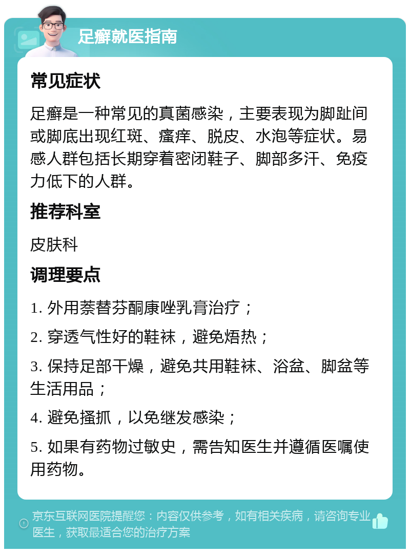 足癣就医指南 常见症状 足癣是一种常见的真菌感染，主要表现为脚趾间或脚底出现红斑、瘙痒、脱皮、水泡等症状。易感人群包括长期穿着密闭鞋子、脚部多汗、免疫力低下的人群。 推荐科室 皮肤科 调理要点 1. 外用萘替芬酮康唑乳膏治疗； 2. 穿透气性好的鞋袜，避免焐热； 3. 保持足部干燥，避免共用鞋袜、浴盆、脚盆等生活用品； 4. 避免搔抓，以免继发感染； 5. 如果有药物过敏史，需告知医生并遵循医嘱使用药物。