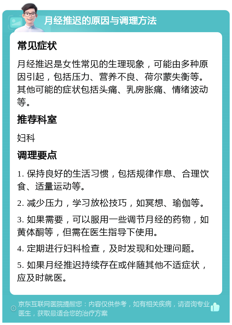 月经推迟的原因与调理方法 常见症状 月经推迟是女性常见的生理现象，可能由多种原因引起，包括压力、营养不良、荷尔蒙失衡等。其他可能的症状包括头痛、乳房胀痛、情绪波动等。 推荐科室 妇科 调理要点 1. 保持良好的生活习惯，包括规律作息、合理饮食、适量运动等。 2. 减少压力，学习放松技巧，如冥想、瑜伽等。 3. 如果需要，可以服用一些调节月经的药物，如黄体酮等，但需在医生指导下使用。 4. 定期进行妇科检查，及时发现和处理问题。 5. 如果月经推迟持续存在或伴随其他不适症状，应及时就医。