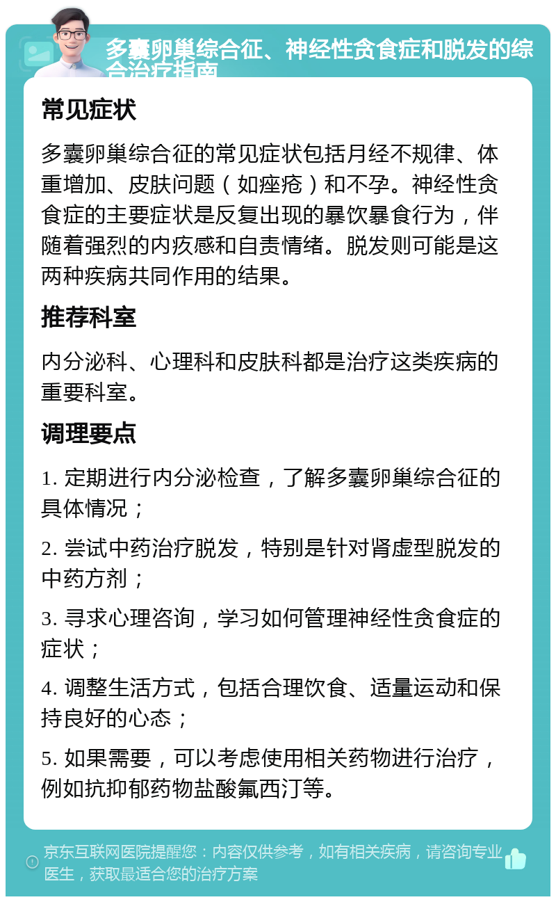 多囊卵巢综合征、神经性贪食症和脱发的综合治疗指南 常见症状 多囊卵巢综合征的常见症状包括月经不规律、体重增加、皮肤问题（如痤疮）和不孕。神经性贪食症的主要症状是反复出现的暴饮暴食行为，伴随着强烈的内疚感和自责情绪。脱发则可能是这两种疾病共同作用的结果。 推荐科室 内分泌科、心理科和皮肤科都是治疗这类疾病的重要科室。 调理要点 1. 定期进行内分泌检查，了解多囊卵巢综合征的具体情况； 2. 尝试中药治疗脱发，特别是针对肾虚型脱发的中药方剂； 3. 寻求心理咨询，学习如何管理神经性贪食症的症状； 4. 调整生活方式，包括合理饮食、适量运动和保持良好的心态； 5. 如果需要，可以考虑使用相关药物进行治疗，例如抗抑郁药物盐酸氟西汀等。